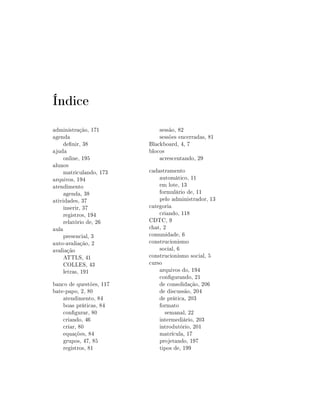 Índice
administração, 171
agenda
denir, 38
ajuda
online, 195
alunos
matriculando, 173
arquivos, 194
atendimento
agenda, 38
atividades, 37
inserir, 37
registros, 194
relatório de, 26
aula
presencial, 3
auto-avaliação, 2
avaliação
ATTLS, 41
COLLES, 43
letras, 191
banco de questões, 117
bate-papo, 2, 80
atendimento, 84
boas práticas, 84
congurar, 80
criando, 46
criar, 80
equações, 84
grupos, 47, 85
registros, 81

sessão, 82
sessões encerradas, 81
Blackboard, 4, 7
blocos
acrescentando, 29
cadastramento
automático, 11
em lote, 13
formulário de, 11
pelo administrador, 13
categoria
criando, 118
CDTC, 9
chat, 2
comunidade, 6
construcionismo
social, 6
construcionismo social, 5
curso
arquivos do, 194
congurando, 21
de consolidação, 206
de discussão, 204
de prática, 203
formato
semanal, 22
intermediário, 203
introdutório, 201
matrícula, 17
projetando, 197
tipos de, 199

 