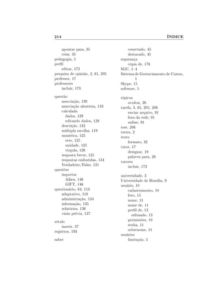 214

ÍNDICE

apontar para, 35
criar, 35
pedagogia, 5
perl
editar, 172
pesquisa de opinião, 2, 61, 205
professor, 17
professores
incluir, 173

conectado, 45
destacado, 45
segurança
cópia de, 176
SGC, 14
Sistema de Gerenciamento de Cursos,
1
Skype, 15
software, 5

questão
associação, 130
associação aleatória, 133
calculada
dados, 129
editando dados, 129
descrição, 132
múltipla escolha, 119
numérica, 125
erro, 125
unidade, 125
virgula, 126
resposta breve, 121
respostas embutidas, 134
Verdadeiro/Falso, 121
questões
importar
Aiken, 146
GIFT, 146
questionário, 64, 113
adaptativo, 116
administração, 134
informação, 135
relatórios, 136
visão prévia, 137

tópicos
ocultar, 26
tarefa, 3, 65, 205, 206
enviar arquivo, 91
fora da rede, 91
online, 91
tese, 206
testes, 2
texto
formato, 32
tutor, 17
designar, 19
palavra para, 26
tutores
incluir, 173

rótulo
inserir, 37
registros, 193
saber

universidade, 3
Universidade de Brasília, 9
usuário, 10
cadastramento, 10
foto, 15
nome, 11
nome de, 11
perl de, 13
editando, 13
permissões, 10
senha, 11
sobrenome, 11
usuários
limitação, 5

 