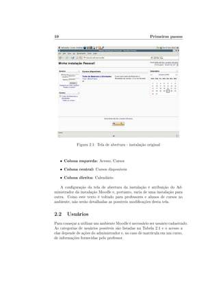10

Primeiros passos

Figura 2.1: Tela de abertura - instalação original

•

Coluna esquerda: Acesso, Cursos

•

Coluna central: Cursos disponíveis

•

Coluna direita: Calendário

A conguração da tela de abertura da instalação é atribuição do Administrador da instalação Moodle e, portanto, varia de uma instalação para
outra. Como este texto é voltado para professores e alunos de cursos no
ambiente, não serão detalhadas as possíveis modicações desta tela.

2.2 Usuários
Para começar a utilizar um ambiente Moodle é necessário ser usuário cadastrado.
As categorias de usuários possíveis são listadas na Tabela 2.1 e o acesso a
elas depende de ações do administrador e, no caso de matrícula em um curso,
de informações fornecidas pelo professor.

 