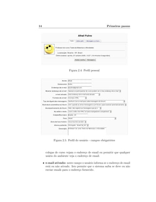 14

Primeiros passos

Figura 2.4: Perl pessoal

Figura 2.5: Perl do usuário - campos obrigatórios

colegas de curso vejam o endereço de email ou permitir que qualquer
usário do ambiente veja o endereço de email.
•

e-mail ativado: neste campo o usuário informa se o endereço de email

está ou não ativado. Isto permite que o sistema saiba se deve ou não
enviar emails para o endereço fornecido.

 