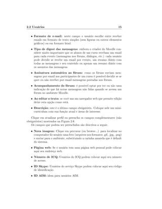 2.2 Usuários

15

•

Formato de e-mail: neste campo o usuário escolhe entre receber

•

Tipo de digest das mensagens: embora o criador do Moodle con-

•

Assinatura automática ao fórum: como os fóruns enviam men-

•

Acompanhamento do fórum: é possível optar por ter ou não uma

•

Ao editar o texto: se você usa um navegador web que permite edição

•

Descrição: este é o último campo obrigatório. Coloque nele um mini-

emails em formato de texto simples (sem guras ou outros elementos
grácos) ou em formato html.

sidere muito importante que os alunos de um curso recebam um email
para cada evento (mensagens nos fóruns, diálogos, etc.) cada usuário
pode decidir se recebe um email por evento, um resumo diário com
todas as mensagens e seu conteúdo ou apenas um resumo diário com
os assuntos das mensagens.

sagens por email aos participantes de um curso é possível decidir se se
quer ou não receber por email mensagens postadas nos fóruns.
indicação de que há novas mensagens não lidas quando se acessa um
fórum no ambiente Moodle.
deixe esta opção como está.

curriculum com sua função atual e áreas de interesse.

Clique em atualizar perl ou preencha os campos complementares (não
obrigatórios) mostrados na Figura 2.6.
Os campos que podem ser preenchidos são descritos a seguir.
•

Nova imagem: Clique em procurar (ou browse...) para localizar no

•

Página web: Se o usuário tem uma página web pessoal pode colocar

•

Número de ICQ: Usuários do ICQ podem colocar aqui seu número

•

ID Skype: Usuários do serviço Skype podem colocar aqui seu código

•

ID AIM: idem para usuários AIM.

computador do usuário uma foto (arquivos nos formatos .gif, .jpg, .png)
e enviar para o ambiente, substituindo a carinha amarela que é default
do sistema.
aqui seu endereço web.
de acesso.

de identicação.

 