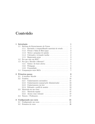 Conteúdo
1 Introdução

1.1 Sistemas de Gerenciamento de Cursos . . . . . . . . .
1.1.1 Enviando e compartilhando materiais de estudo
1.1.2 Fóruns e Salas de Bate-papo . . . . . . . . . .
1.1.3 Testes e pesquisas de opinião . . . . . . . . . .
1.1.4 Coletando e revisando tarefas . . . . . . . . . .
1.1.5 Registrando notas . . . . . . . . . . . . . . . .
1.2 Por que usar um SGC? . . . . . . . . . . . . . . . . . .
1.3 Por que o Moodle é diferente? . . . . . . . . . . . . . .
1.3.1 Grátis e de fonte aberta . . . . . . . . . . . . .
1.3.2 Pedagogia . . . . . . . . . . . . . . . . . . . . .
1.3.3 Comunidade . . . . . . . . . . . . . . . . . . . .
1.4 Comparações entre SGCs . . . . . . . . . . . . . . . .

2 Primeiros passos

2.1 A interface Moodle . . . . . . . . . . . . . . . . . .
2.2 Usuários . . . . . . . . . . . . . . . . . . . . . . . .
2.2.1 Cadastramento automático . . . . . . . . .
2.2.2 Cadastramento manual pelo Administrador
2.2.3 Cadastramento em lote . . . . . . . . . . .
2.2.4 Editando o perl de usuário . . . . . . . . .
2.3 Matrícula em um curso . . . . . . . . . . . . . . . .
2.3.1 Matrícula regular . . . . . . . . . . . . . . .
2.3.2 Acesso como visitante . . . . . . . . . . . .
2.4 Tutores / Professores . . . . . . . . . . . . . . . . .

3 Congurando um curso

.
.
.
.
.
.
.
.
.
.

.
.
.
.
.
.
.
.
.
.

.
.
.
.
.
.
.
.
.
.
.
.

.
.
.
.
.
.
.
.
.
.
.
.

.
.
.
.
.
.
.
.
.
.
.
.

.
.
.
.
.
.
.
.
.
.
.
.

.
.
.
.
.
.
.
.
.
.

.
.
.
.
.
.
.
.
.
.

.
.
.
.
.
.
.
.
.
.

.
.
.
.
.
.
.
.
.
.

1

1
2
2
2
2
3
3
5
5
5
6
7

9

9
10
11
13
13
13
17
17
17
17

21

3.1 Congurando um curso . . . . . . . . . . . . . . . . . . . . . . 21
3.2 Formatos de curso . . . . . . . . . . . . . . . . . . . . . . . . 26

 