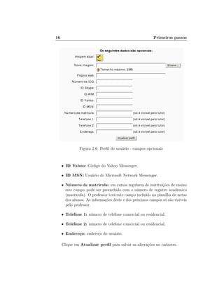 16

Primeiros passos

Figura 2.6: Perl do usuário - campos opcionais

•

ID Yahoo: Código do Yahoo Messenger.

•

ID MSN: Usuário do Microsoft Network Messenger.

•

Número de matrícula: em cursos regulares de instituições de ensino

•

Telefone 1: número de telefone comercial ou residencial.

•

Telefone 2: número de telefone comercial ou residencial.

•

Endereço: endereço do usuário.

este campo pode ser preenchido com o número de registro acadêmico
(matrícula). O professor terá este campo incluído na planilha de notas
dos alunos. As informações deste e dos próximos campos só são visíveis
pelo professor.

Clique em Atualizar perl para salvar as alterações no cadastro.

 