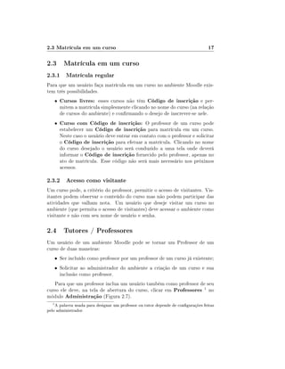 2.3 Matrícula em um curso

17

2.3 Matrícula em um curso
2.3.1 Matrícula regular
Para que um usuário faça matrícula em um curso no ambiente Moodle existem três possibilidades.
•

Cursos livres: esses cursos não têm Código de inscrição e per-

•

Curso com Código de inscrição: O professor de um curso pode
estabelecer um Código de inscrição para matrícula em um curso.

mitem a matrícula simplesmente clicando no nome do curso (na relação
de cursos do ambiente) e conrmando o desejo de inscrever-se nele.

Neste caso o usuário deve entrar em contato com o professor e solicitar
o Código de inscrição para efetuar a matrícula. Clicando no nome
do curso desejado o usuário será conduzido a uma tela onde deverá
informar o Código de inscrição fornecido pelo professor, apenas no
ato de matrícula. Esse código não será mais necessário nos próximos
acessos.

2.3.2 Acesso como visitante
Um curso pode, a critério do professor, permitir o acesso de visitantes. Visitantes podem observar o conteúdo do curso mas não podem participar das
atividades que valham nota. Um usuário que deseje visitar um curso no
ambiente (que permita o acesso de visitantes) deve acessar o ambiente como
visitante e não com seu nome de usuário e senha.

2.4 Tutores / Professores
Um usuário de um ambiente Moodle pode se tornar um Professor de um
curso de duas maneiras:
• Ser incluído como professor por um professor de um curso já existente;
• Solicitar ao administrador do ambiente a criação de um curso e sua

inclusão como professor.

Para que um professor inclua um usuário também como professor de seu
curso ele deve, na tela de abertura do curso, clicar em Professores 1 no
módulo Administração (Figura 2.7).
1

A palavra usada para designar um professor ou tutor depende de congurações feitas
pelo administrador.

 
