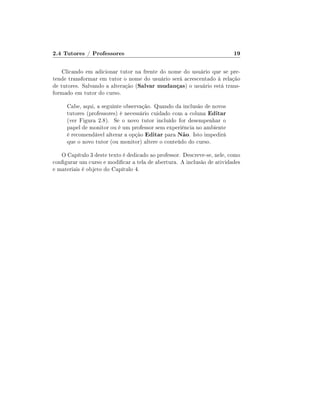 2.4 Tutores / Professores

19

Clicando em adicionar tutor na frente do nome do usuário que se pretende transformar em tutor o nome do usuário será acrescentado à relação
de tutores. Salvando a alteração (Salvar mudanças) o usuário está transformado em tutor do curso.
Cabe, aqui, a seguinte observação. Quando da inclusão de novos
tutores (professores) é necessário cuidado com a coluna Editar
(ver Figura 2.8). Se o novo tutor incluído for desempenhar o
papel de monitor ou é um professor sem experiência no ambiente
é recomendável alterar a opção Editar para Não. Isto impedirá
que o novo tutor (ou monitor) altere o conteúdo do curso.
O Capítulo 3 deste texto é dedicado ao professor. Descreve-se, nele, como
congurar um curso e modicar a tela de abertura. A inclusão de atividades
e materiais é objeto do Capítulo 4.

 