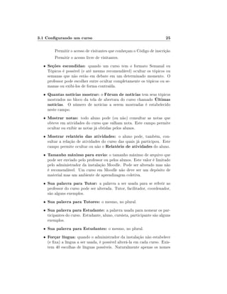 3.1 Congurando um curso

25

Permitir o acesso de visitantes que conheçam o Código de inscrição
Permitir o acesso livre de visitantes.
•

Seções escondidas: quando um curso tem o formato Semanal ou

•

Quantas notícias mostrar: o Fórum de notícias tem seus tópicos
mostrados no bloco da tela de abertura do curso chamado Últimas
notícias. O número de notícias a serem mostradas é estabelecido

Tópicos é possível (e até mesmo recomendável) ocultar os tópicos ou
semanas que não estão em debate em um determinado momento. O
professor pode escolher entre ocultar completamente os tópicos ou semanas ou exibi-los de forma contraída.

neste campo.
•

Mostrar notas: todo aluno pode (ou não) consultar as notas que

•

Mostrar relatório das atividades: o aluno pode, também, con-

•

Tamanho máximo para envio: o tamanho máximo de arquivo que

•

Sua palavra para Tutor: a palavra a ser usada para se referir ao

•

Sua palavra para Tutores: o mesmo, no plural.

•

Sua palavra para Estudante: a palavra usada para nomear os participantes do curso. Estudante, aluno, cursista, participante são alguns
exemplos.

•

Sua palavra para Estudantes: o mesmo, no plural.

•

Forçar língua: quando o administrador da instalação não estabelece

obteve em atividades do curso que valham nota. Este campo permite
ocultar ou exibir as notas já obtidas pelos alunos.
sultar a relação de atividades do curso das quais já participou. Este
campo permite ocultar ou não o Relatório de atividades do aluno.
pode ser enviado pelo professor ou pelos alunos. Este valor é limitado
pelo administrador da instalação Moodle. Pode ser alterado mas não
é recomendável. Um curso em Moodle não deve ser um depósito de
material mas um ambiente de aprendizagem coletiva.
professor do curso pode ser alterada. Tutor, facilitador, coordenador,
são alguns exemplos.

(e xa) a língua a ser usada, é possível alterá-la em cada curso. Existem 40 escolhas de línguas possíveis. Naturalmente apenas os nomes

 