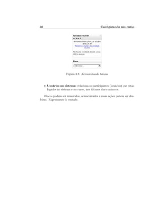 30

Congurando um curso

Figura 3.8: Acrescentando blocos

•

Usuários no sistema: relaciona os participantes (usuários) que estão
logados no sistema e no curso, nos últimos cinco minutos.

Blocos podem ser removidos, acrescentados e essas ações podem ser desfeitas. Experimente à vontade.

 