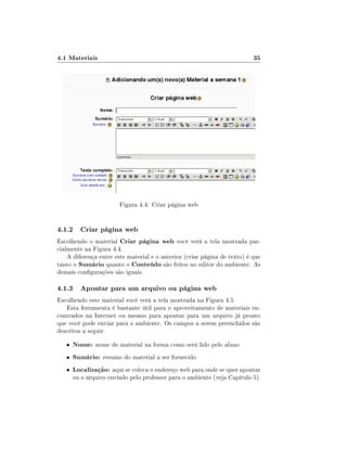 4.1 Materiais

35

Figura 4.4: Criar página web

4.1.2 Criar página web
Escolhendo o material Criar página web você verá a tela mostrada parcialmente na Figura 4.4.
A diferença entre este material e o anterior (criar página de texto) é que
tanto o Sumário quanto o Conteúdo são feitos no editor do ambiente. As
demais congurações são iguais.

4.1.3 Apontar para um arquivo ou página web
Escolhendo este material você verá a tela mostrada na Figura 4.5.
Esta ferramenta é bastante útil para o aproveitamento de materiais encontrados na Internet ou mesmo para apontar para um arquivo já pronto
que você pode enviar para o ambiente. Os campos a serem preenchidos são
descritos a seguir.
•

Nome: nome do material na forma como será lido pelo aluno

•

Sumário: resumo do material a ser fornecido

•

Localização: aqui se coloca o endereço web para onde se quer apontar

ou o arquivo enviado pelo professor para o ambiente (veja Capítulo 5).

 