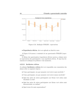 44

Criando e gerenciando conteúdo

Figura 4.14: Avaliação COLLES - expectativas

•

Experiência efetiva: deve ser aplicado no nal do curso

A Figura 4.14 mostra o resultado de um questionário COLLES (expectativa).
O último dos questionários (experiência efetiva) mostra a relação entre
as expectativas dos participantes e sua experiência efetiva. É uma boa ferramenta de avaliação do professor e dos monitores.

4.2.2.3 Incidentes críticos
A avaliação Incidentes críticos deve ser respondida com comentários dos
alunos sobre os seguintes tópicos:

• Como participante, em que momento você esteve mais envolvido ?
• Como participante, em que momento você esteve menos envolvido?
• Qual das ações de outros participantes nos fóruns você achou mais

elucidante ou útil?

• Qual das ações de outros participantes nos fóruns você achou mais

desconcertante ou confusa?

• Qual evento foi mais surpreendente?

 