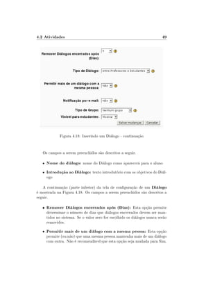 4.2 Atividades

49

Figura 4.18: Inserindo um Diálogo - continuação

Os campos a serem preenchidos são descritos a seguir.
•

Nome do diálogo: nome do Diálogo como aparecerá para o aluno

•

Introdução ao Diálogo: texto introdutório com os objetivos do Diálogo

A continuação (parte inferior) da tela de conguração de um Diálogo
é mostrada na Figura 4.18. Os campos a serem preenchidos são descritos a
seguir.
•

Remover Diálogos encerrados após (Dias): Esta opção permite
determinar o número de dias que diálogos encerrados devem ser mantidos no sistema. Se o valor zero for escolhido os diálogos nunca serão
removidos.

•

Permitir mais de um diálogo com a mesma pessoa: Esta opção

permite (ou não) que uma mesma pessoa mantenha mais de um diálogo
com outra. Não é recomendável que esta opção seja mudada para Sim.

 