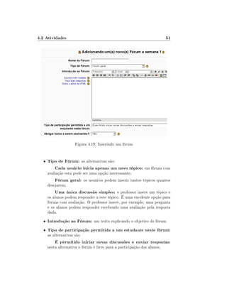 4.2 Atividades

51

Figura 4.19: Inserindo um fórum

•

Tipo de Fórum: as alternativas são:
Cada usuário inicia apenas um novo tópico: em fóruns com
avaliação esta pode ser uma opção interessante;

Fórum geral: os usuários podem inserir tantos tópicos quantos

desejarem;

Uma única discussão simples: o professor insere um tópico e
os alunos podem responder a este tópico. É uma excelente opção para
fóruns com avaliação. O professor insere, por exemplo, uma pergunta
e os alunos podem responder recebendo uma avaliação pela resposta
dada.
•

Introdução ao Fórum: um texto explicando o objetivo do fórum.

•

Tipo de participação permitida a um estudante neste fórum:
as alternativas são

É permitido iniciar novas discussões e enviar respostas:

nesta alternativa o fórum é livre para a participação dos alunos;

 