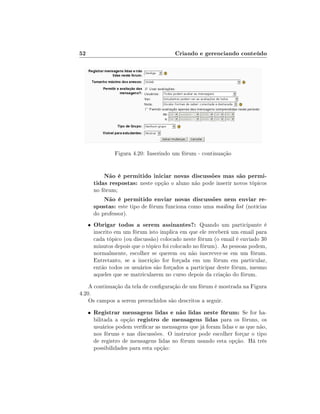 52

Criando e gerenciando conteúdo

Figura 4.20: Inserindo um fórum - continuação

Não é permitido iniciar novas discussões mas são permitidas respostas: neste opção o aluno não pode inserir novos tópicos
no fórum;

Não é permitido enviar novas discussões nem enviar respostas: este tipo de fórum funciona como uma mailing list (notícias
do professor).
•

Obrigar todos a serem assinantes?: Quando um participante é

inscrito em um fórum isto implica em que ele receberá um email para
cada tópico (ou discussão) colocado neste fórum (o email é enviado 30
minutos depois que o tópico foi colocado no fórum). As pessoas podem,
normalmente, escolher se querem ou não inscrever-se em um fórum.
Entretanto, se a inscrição for forçada em um fórum em particular,
então todos os usuários são forçados a participar deste fórum, mesmo
aqueles que se matricularem no curso depois da criação do fórum.

A continuação da tela de conguração de um fórum é mostrada na Figura
4.20.
Os campos a serem preenchidos são descritos a seguir.
•

Registrar mensagens lidas e não lidas neste fórum: Se for habilitada a opção registro de mensagens lidas para os fóruns, os
usuários podem vericar as mensagens que já foram lidas e as que não,
nos fóruns e nas discussões. O instrutor pode escolher forçar o tipo
de registro de mensagens lidas no fórum usando esta opção. Há três
possibilidades para esta opção:

 