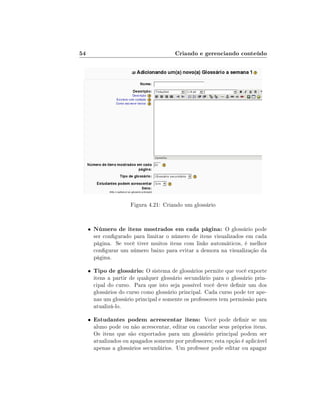 54

Criando e gerenciando conteúdo

Figura 4.21: Criando um glossário

•

Número de itens mostrados em cada página: O glossário pode

•

Tipo de glossário: O sistema de glossários permite que você exporte

•

Estudantes podem acrescentar itens: Você pode denir se um

ser congurado para limitar o número de itens visualizados em cada
página. Se você tiver muitos itens com links automáticos, é melhor
congurar um número baixo para evitar a demora na visualização da
página.

itens a partir de qualquer glossário secundário para o glossário principal do curso. Para que isto seja possível você deve denir um dos
glossários do curso como glossário principal. Cada curso pode ter apenas um glossário principal e somente os professores tem permissão para
atualizá-lo.
aluno pode ou não acrescentar, editar ou cancelar seus próprios itens.
Os itens que são exportados para um glossário principal podem ser
atualizados ou apagados somente por professores; esta opção é aplicável
apenas a glossários secundários. Um professor pode editar ou apagar

 