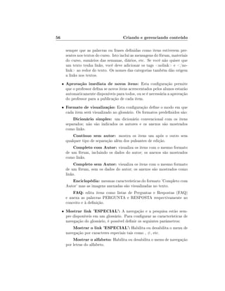 56

Criando e gerenciando conteúdo
sempre que as palavras ou frases denidas como itens estiverem presentes nos textos do curso. Isto inclui as mensagens do fórum, materiais
do curso, sumários das semanas, diários, etc. Se você não quiser que
um texto tenha links, você deve adicionar os tags nolink e /nolink ao redor do texto. Os nomes das categorias também dão origem
a links nos textos.
•

Aprovação imediata de novos itens: Esta conguração permite

•

Formato de visualização: Esta conguração dene o modo em que

que o professor dena se novos itens acrescentados pelos alunos estarão
automaticamente disponíveis para todos, ou se é necessária a aprovação
do professor para a publicação de cada item.
cada item será visualizado no glossário. Os formatos predenidos são:

Dicionário simples: um dicionário convencional com os itens

separados; não são indicados os autores e os anexos são mostrados
como links.

Contínuo sem autor: mostra os itens um após o outro sem
qualquer tipo de separação além dos pulsantes de edição.
Completo com Autor: visualiza os itens com o mesmo formato
de um fórum, incluindo os dados do autor; os anexos são mostrados
como links.
Completo sem Autor: visualiza os itens com o mesmo formato
de um fórum, sem os dados do autor; os anexos são mostrados como
links.
Enciclopédia: mesmas características do formato 'Completo com

Autor' mas as imagens anexadas são visualizadas no texto.

FAQ: edita itens como listas de Perguntas e Respostas (FAQ)

e anexa as palavras PERGUNTA e RESPOSTA respectivamente ao
conceito e à denição.
•

Mostrar link 'ESPECIAL': A navegação e a pesquisa estão sempre disponíveis em um glossário. Para congurar as características de
navegação do glossário, é possível denir os seguintes parâmetros:

Mostrar o link 'ESPECIAL': Habilita ou desabilita o menu de

navegação por caracteres especiais tais como , #, etc.

Mostrar o alfabeto: Habilita ou desabilita o menu de navegação

por letras do alfabeto.

 