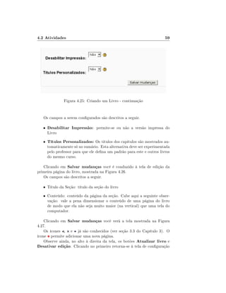 4.2 Atividades

59

Figura 4.25: Criando um Livro - continuação
Os campos a serem congurados são descritos a seguir.
•

Desabilitar Impressão: permite-se ou não a versão impressa do

•

Títulos Personalizados: Os títulos dos capítulos são mostrados au-

Livro

tomaticamente só no sumário. Esta alternativa deve ser experimentada
pelo professor para que ele dena um padrão para este e outros livros
do mesmo curso.

Clicando em Salvar mudanças você é conduzido à tela de edição da
primeira página do livro, mostrada na Figura 4.26.
Os campos são descritos a seguir.
• Título da Seção: título da seção do livro
• Conteúdo: conteúdo da página da seção. Cabe aqui a seguinte obser-

vação: vale a pena dimensionar o conteúdo de uma página do livro
de modo que ela não seja muito maior (na vertical) que uma tela do
computador.

Clicando em Salvar mudanças você verá a tela mostrada na Figura
4.27.
Os ícones , e já são conhecidos (ver seção 3.3 do Capítulo 3). O
ícone permite adicionar uma nova página.
Observe ainda, no alto à direita da tela, os botões Atualizar livro e
Desativar edição. Clicando no primeiro retorna-se à tela de conguração

 