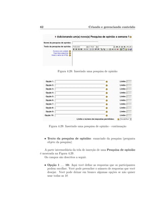 62

Criando e gerenciando conteúdo

Figura 4.28: Inserindo uma pesquisa de opinião

Figura 4.29: Inserindo uma pesquisa de opinião - continuação

•

Texto da pesquisa de opinião: enunciado da pesquisa (pergunta
objeto da pesquisa)

A parte intermediária da tela de inserção de uma Pesquisa de opinião
é mostrada na Figura 4.29.
Os campos são descritos a seguir.
•

Opção 1 . . . 10: Aqui você dene as respostas que os participantes
podem escolher. Você pode preencher o número de respostas que você
desejar. Você pode deixar em branco algumas opções se não quiser
usar todas as 10

 