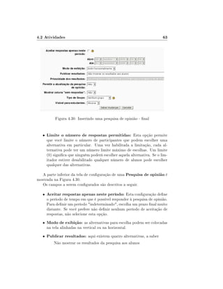 4.2 Atividades

63

Figura 4.30: Inserindo uma pesquisa de opinião - nal

•

Limite o número de respostas permitidas: Esta opção permite

que você limite o número de participantes que podem escolher uma
alternativa em particular. Uma vez habilitada a limitação, cada alternativa pode ter um número limite máximo de escolhas. Um limite
(0) signica que ninguém poderá escolher aquela alternativa. Se o limitador estiver desabilitado qualquer número de alunos pode escolher
qualquer das alternativas.

A parte inferior da tela de conguração de uma Pesquisa de opinião é
mostrada na Figura 4.30.
Os campos a serem congurados são descritos a seguir.
•

Aceitar respostas apenas neste período: Esta conguração dene

•

Modo de exibição: as alternativas para escolha podem ser colocadas

•

Publicar resultados: aqui existem quatro alternativas, a saber

o período de tempo em que é possível responder à pesquisa de opinião.
Para denir um período indeterminado, escolha um prazo nal muito
distante. Se você prefere não denir nenhum período de aceitação de
respostas, não selecione esta opção.
na tela alinhadas na vertical ou na horizontal.

Não mostrar os resultados da pesquisa aos alunos

 