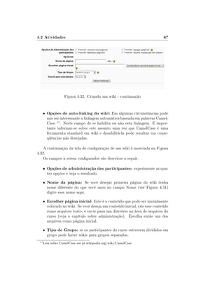 4.2 Atividades

67

Figura 4.32: Criando um wiki - continuação

•

Opções de auto-linking do wiki: Em algumas circunstâncias pode

não ser interessante a linkagem automática baseada em palavras CamelCase 11 . Neste campo de se habilita ou não esta linkagem. É importante informar-se sobre este assunto uma vez que CamelCase é uma
ferramenta standard em wiki e desabilitá-la pode resultar em conseqüências não desejadas.

A continuação da tela de conguração de um wiki é mostrada na Figura
4.32.
Os campos a serem congurados são descritos a seguir.
•

•

Nome da página: Se você desejar primeira página do wiki tenha

•

Escolher página inicial: Este é o conteúdo que pode ser inicialmente

•
11

Opções de administração dos participantes: experimente as qua-

Tipo de Grupo: se os participantes do curso estiverem divididos em

tro opções e veja o resultado.

nome diferente do que você usou no campo Nome (ver Figura 4.31)
digite esse nome aqui.
colocado no wiki. Se você deseja um conteúdo inicial, crie esse conteúdo
como arquivos texto, e envie para um diretório na área de arquivos do
curso (veja o capítulo sobre administração). Escolha então um dos
arquivos como página inicial.
grupo pode haver wikis para grupos separados.

Leia sobre CamelCase em pt.wikipedia.org/wiki/CamelCase

 