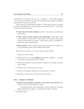 5.2 Criando um fórum

71

enviadas para o email que ele usou ao se cadastrar 1 . Isto facilita rastrear
o que está acontecendo nos fóruns sem constantemente acessar o ambiente
para vericar cada um dos fóruns.
Criar um fórum é relativamente simples. A chave para o sucesso é escolher
as opções adequadas para o tipo de fórum que se pretende criar. No Moodle
existem três tipos de fóruns:
•

Uma única discussão simples: pode-se criar apenas uma discussão

neste fórum

•

Cada usuário inicia apenas uma discussão: Cada aluno pode

•

Fórum geral: Pode-se manter uma ou mais discussões e qualquer um

iniciar apenas uma discussão. Esta opção é útil quando cada pessoa
precisa postar apenas um tópico. Cada tópico pode ter múltiplas respostas de outros participantes
(com permissão) pode iniciar múltiplas discussões

Para inserir um fórum no seu curso siga os passos abaixo.
1. Clique em Ativar edição
2. Escolha Fórum no menu pulldown Adicionar atividade... no tópico
ou semana em que deseja inserir o fórum
3. Você será conduzido à tela mostrada na Figura 5.2. Escolha um nome
para o fórum
4. Escolha o tipo de fórum que quer usar
5. Escreva um sumário explicando o(s) objetivo(s) do fórum
6. Escolha as opções que você deseja usar neste fórum.

5.2.1 Opções de fóruns
•

Tipo de participação permitida a um aluno neste fórum: existem três níveis de participação do aluno:

é permitido iniciar novas discussões e enviar respostas. Os alunos
podem inserir novos tópicos e responder em todos os tópicos
1

No perl de usuário

 