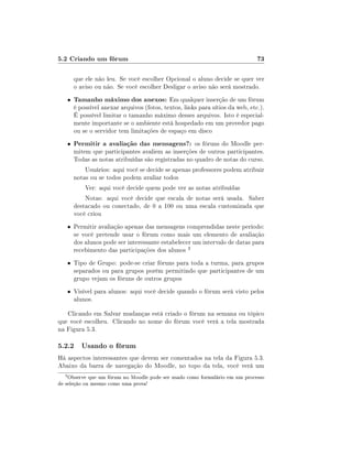 5.2 Criando um fórum

73

que ele não leu. Se você escolher Opcional o aluno decide se quer ver
o aviso ou não. Se você escolher Desligar o aviso não será mostrado.
•

Tamanho máximo dos anexos: Em qualquer inserção de um fórum

•

Permitir a avaliação das mensagens?: os fóruns do Moodle per-

é possível anexar arquivos (fotos, textos, links para sítios da web, etc.).
É possível limitar o tamanho máximo desses arquivos. Isto é especialmente importante se o ambiente está hospedado em um provedor pago
ou se o servidor tem limitações de espaço em disco
mitem que participantes avaliem as inserções de outros participantes.
Todas as notas atribuídas são registradas no quadro de notas do curso.
Usuários: aqui você se decide se apenas professores podem atribuir
notas ou se todos podem avaliar todos
Ver: aqui você decide quem pode ver as notas atribuídas
Notas: aqui você decide que escala de notas será usada. Saber
destacado ou conectado, de 0 a 100 ou uma escala customizada que
você criou

• Permitir avaliação apenas das mensagens comprendidas neste período:

se você pretende usar o fórum como mais um elemento de avaliação
dos alunos pode ser interessante estabelecer um intervalo de datas para
recebimento das participações dos alunos 3

• Tipo de Grupo: pode-se criar fóruns para toda a turma, para grupos

separados ou para grupos porém permitindo que participantes de um
grupo vejam os fóruns de outros grupos

• Visível para alunos: aqui você decide quando o fórum será visto pelos

alunos.

Clicando em Salvar mudanças está criado o fórum na semana ou tópico
que você escolheu. Clicando no nome do fórum você verá a tela mostrada
na Figura 5.3.

5.2.2 Usando o fórum
Há aspectos interessantes que devem ser comentados na tela da Figura 5.3.
Abaixo da barra de navegação do Moodle, no topo da tela, você verá um
3

Observe que um fórum no Moodle pode ser usado como formulário em um processo
de seleção ou mesmo como uma prova!

 