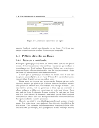 5.4 Práticas ecientes em fóruns

77

Figura 5.4: Arquivando ou movendo um tópico
grupo a função de conduzir uma discussão em um fórum. Crie fóruns para
grupos e nomeie um dos membros do grupo como moderador.

5.4 Práticas ecientes em fóruns
5.4.1 Encorajar a participação
Conseguir a participação dos alunos em fóruns online pode ser um grande
desao. Se você simplesmente cria um fórum e espera que que os alunos se
comuniquem, você cará bastante desapontado. Muitas vezes os professores
criam um fórum, colocam uma descrição vaga dos objetivos e depois culpam
os alunos por não se comunicarem espontaneamente.
A chave para a participação dos alunos em fóruns online é uma forte
integração com os objetivos do seu curso. O fórum deve ser simultaneamente
uma atividade de prática e um material de apoio.
Vamos tomar um exemplo para argumentação. Imagine que você tenha
um texto semanal que gostaria que os alunos lessem e discutissem antes da
aula presencial. Existem duas possibilidades para este tipo de fórum. Como
um exercício prático, você vai querer que o fórum seja um local onde os
alunos apliquem as idéias que encontraram no texto para leitura. Então
este será um fórum de discussão de casos práticos. Se você quer um fórum
que sirva como material de referência, você deseja que os alunos coloquem
questões sobre o texto a ser lido. Você pode então usar essas questões como
base para conduzir o encontro presencial.
Claro, ter um objetivo bem denido para um fórum é apenas o primeiro
passo. Seus objetivos no curso podem ser bem diferentes dos objetivos dos
seus alunos. Para encorajar o alinhamento entre objetivos distintos (obter
uma boa nota, por exemplo), você pode precisar de uma estratégia de avali-

 
