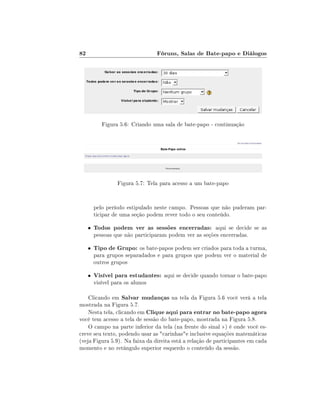 82

Fóruns, Salas de Bate-papo e Diálogos

Figura 5.6: Criando uma sala de bate-papo - continuação

Figura 5.7: Tela para acesso a um bate-papo

pelo período estipulado neste campo. Pessoas que não puderam participar de uma seção podem rever todo o seu conteúdo.
•

Todos podem ver as sessões encerradas: aqui se decide se as

•

Tipo de Grupo: os bate-papos podem ser criados para toda a turma,

•

pessoas que não participaram podem ver as seções encerradas.

para grupos separadados e para grupos que podem ver o material de
outros grupos

Visível para estudantes: aqui se decide quando tornar o bate-papo

visível para os alunos

Clicando em Salvar mudanças na tela da Figura 5.6 você verá a tela
mostrada na Figura 5.7.
Nesta tela, clicando em Clique aqui para entrar no bate-papo agora
você tem acesso a tela de sessão do bate-papo, mostrada na Figura 5.8.
O campo na parte inferior da tela (na frente do sinal ) é onde você escreve seu texto, podendo usar as carinhase inclusive equações matemáticas
(veja Figura 5.9). Na faixa da direita está a relação de participantes em cada
momento e no retângulo superior esquerdo o conteúdo da sessão.

 