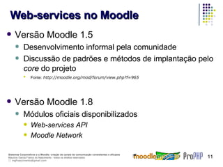 Web-services no Moodle Versão Moodle 1.5 Desenvolvimento informal pela comunidade Discussão de padrões e métodos de implantação pelo  core  do projeto Fonte:   http://moodle.org/mod/forum/view.php?f=965 Versão Moodle 1.8 Módulos oficiais disponibilizados Web-services API Moodle Network 