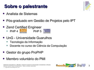 Sobre o palestrante Analista de Sistemas Pós-graduado em Gestão de Projetos pelo IPT Zend Certified Engineer PHP 4    PHP 5 UnG - Universidade Guarulhos Tecnologia da Informação Docente no curso de Ciência da Computação Gestor do grupo ProPHP Membro voluntário do PMI 