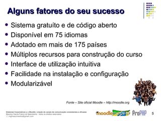Alguns fatores do seu sucesso Sistema gratuíto e de código aberto Disponível em 75 idiomas Adotado em mais de 175 países Múltiplos recursos para construção do curso Interface de utilização intuitiva Facilidade na instalação e configuração Modularizável Fonte – Site oficial Moodle – http://moodle.org 