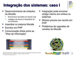 Integração dos sistemas: caso I Desenvolvimento de módulos do Moodle Sincronismo de dados em tempo real Listagem de alunos e disciplinas de um professor Inseridos no sistema Moodle Escritos em PHP Comunicação direta entre as “ilhas de informação” Integração pode envolver código interno em ambos os sistemas Módulo precisa ser escrito em PHP Problemas de upgrades de versões do Moodle 