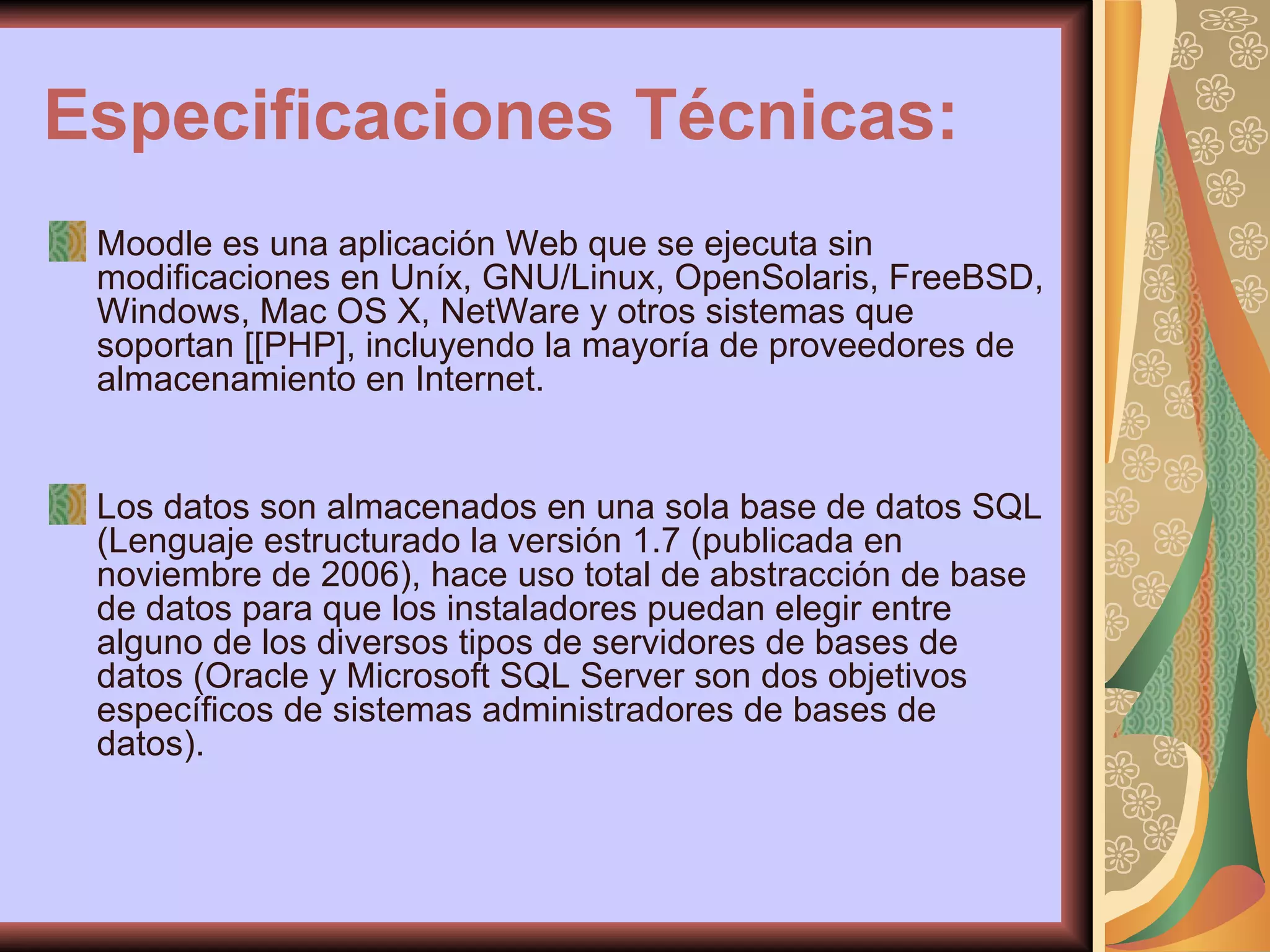 Especificaciones Técnicas: Moodle es una aplicación Web que se ejecuta sin modificaciones en Uníx, GNU/Linux, OpenSolaris, FreeBSD, Windows, Mac OS X, NetWare y otros sistemas que soportan [[PHP], incluyendo la mayoría de proveedores de almacenamiento en Internet. Los datos son almacenados en una sola base de datos SQL (Lenguaje estructurado la versión 1.7 (publicada en noviembre de 2006), hace uso total de abstracción de base de datos para que los instaladores puedan elegir entre alguno de los diversos tipos de servidores de bases de datos (Oracle y Microsoft SQL Server son dos objetivos específicos de sistemas administradores de bases de datos).  