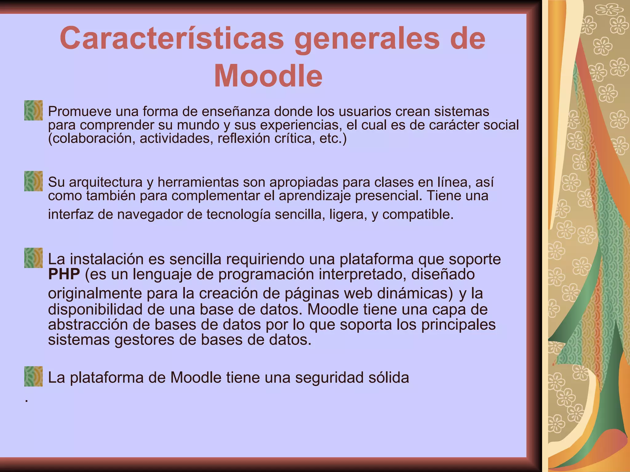 Características generales de Moodle   Promueve una forma de enseñanza donde los usuarios crean sistemas para comprender su mundo y sus experiencias, el cual es de carácter social (colaboración, actividades, reflexión crítica, etc.) Su arquitectura y herramientas son apropiadas para clases en línea, así como también para complementar el aprendizaje presencial. Tiene una interfaz de navegador de tecnología sencilla, ligera, y compatible.   La instalación es sencilla requiriendo una plataforma que soporte  PHP  (es un lenguaje de programación interpretado, diseñado originalmente para la creación de páginas web dinámicas)   y la disponibilidad de una base de datos. Moodle tiene una capa de abstracción de bases de datos por lo que soporta los principales sistemas gestores de bases de datos. La plataforma de Moodle tiene una seguridad sólida . 