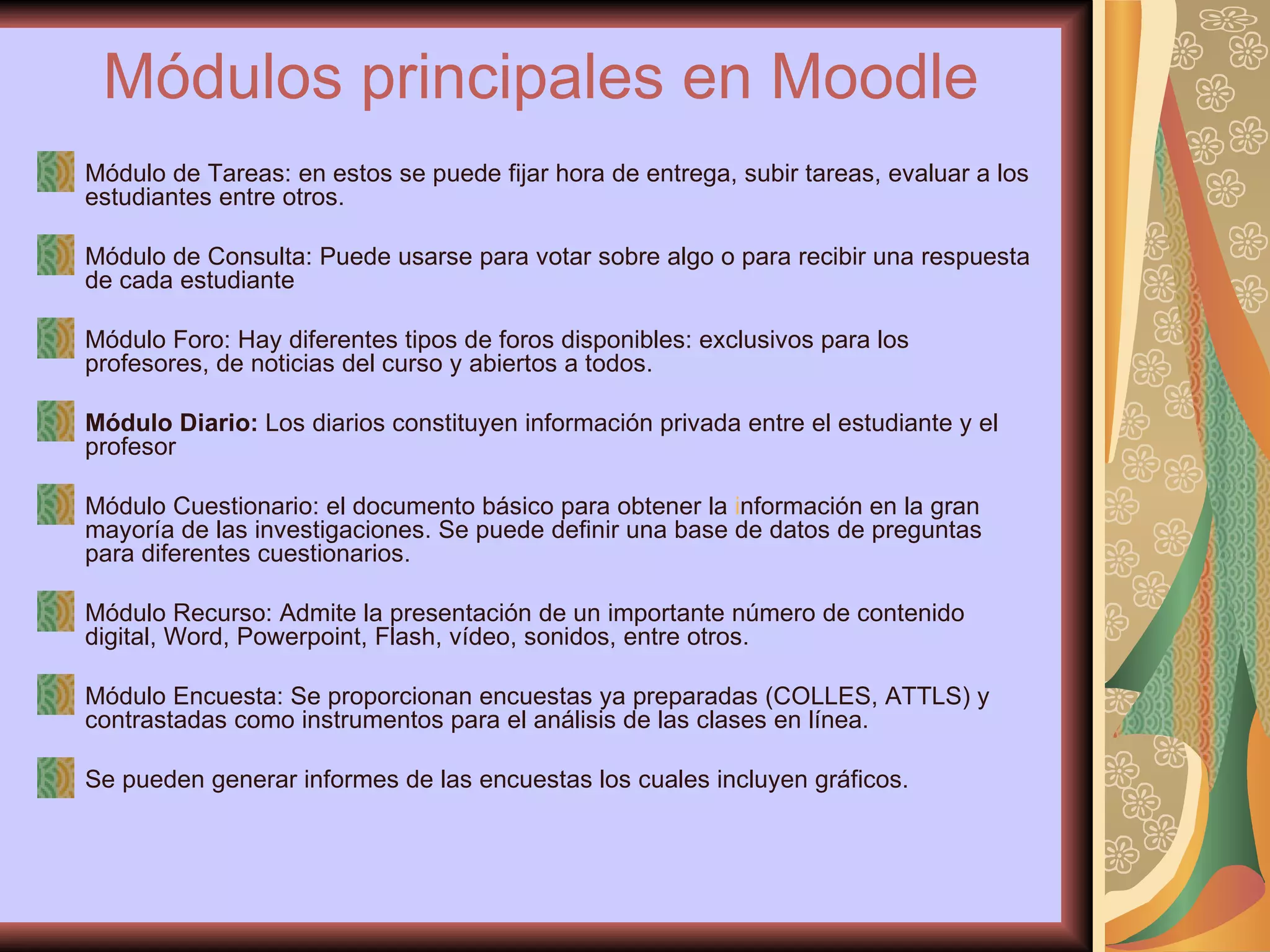 Módulos principales en Moodle   Módulo de Tareas: en estos se puede fijar hora de entrega, subir tareas, evaluar a los estudiantes entre otros. Módulo de Consulta: Puede usarse para votar sobre algo o para recibir una respuesta de cada estudiante Módulo Foro: Hay diferentes tipos de foros disponibles: exclusivos para los profesores, de noticias del curso y abiertos a todos.  Módulo Diario:  Los diarios constituyen información privada entre el estudiante y el profesor Módulo Cuestionario: el documento básico para obtener la  i nformación en la gran mayoría de las investigaciones. Se puede definir una base de datos de preguntas para diferentes cuestionarios.  Módulo Recurso: Admite la presentación de un importante número de contenido digital, Word, Powerpoint, Flash, vídeo, sonidos, entre otros.  Módulo Encuesta: Se proporcionan encuestas ya preparadas (COLLES, ATTLS) y contrastadas como instrumentos para el análisis de las clases en línea.  Se pueden generar informes de las encuestas los cuales incluyen gráficos.  