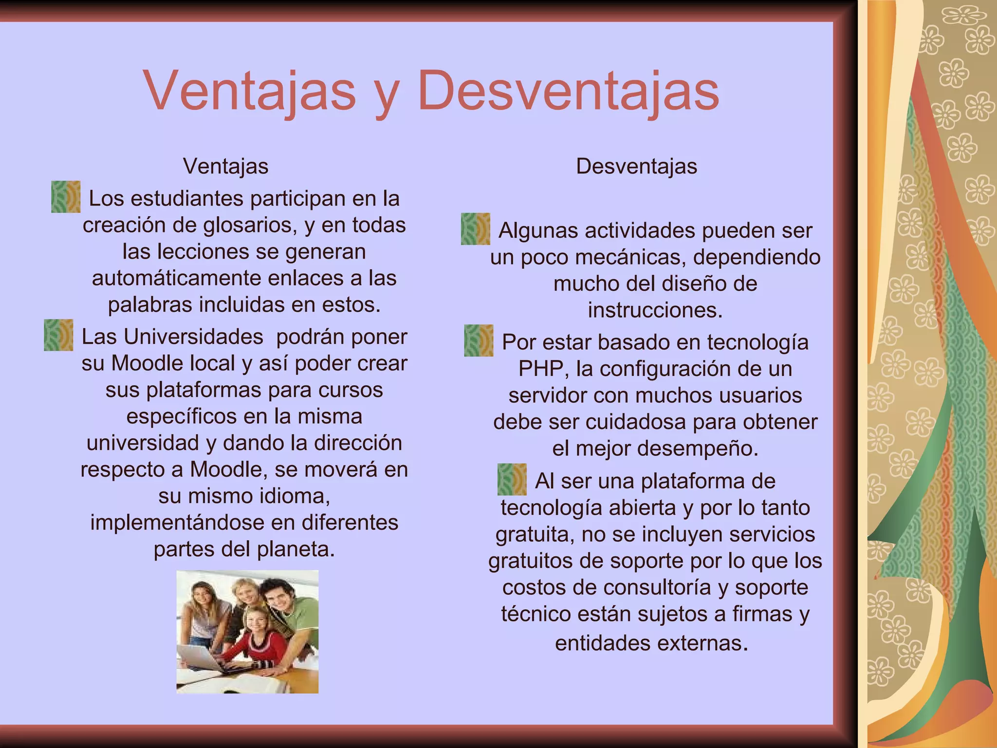 Ventajas   y Desventajas Ventajas Los estudiantes participan en la creación de glosarios, y en todas las lecciones se generan automáticamente enlaces a las palabras incluidas en estos. Las Universidades  podrán poner su Moodle local y así poder crear sus plataformas para cursos específicos en la misma universidad y dando la dirección respecto a Moodle, se moverá en su mismo idioma, implementándose en diferentes partes del planeta. Desventajas Algunas actividades pueden ser un poco mecánicas, dependiendo mucho del diseño de instrucciones. Por estar basado en tecnología PHP, la configuración de un servidor con muchos usuarios debe ser cuidadosa para obtener el mejor desempeño. Al ser una plataforma de tecnología abierta y por lo tanto gratuita, no se incluyen servicios gratuitos de soporte por lo que los costos de consultoría y soporte técnico están sujetos a firmas y entidades externas .  