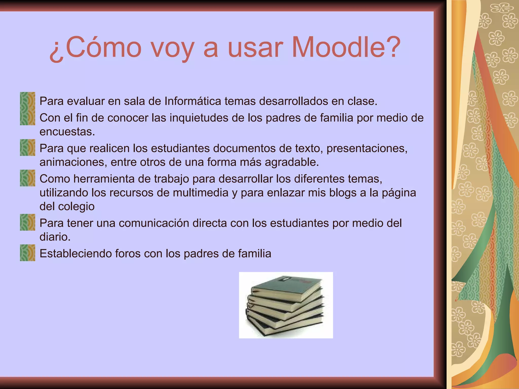 ¿Cómo voy a usar Moodle? Para evaluar en sala de Informática temas desarrollados en clase.  Con el fin de conocer las inquietudes de los padres de familia por medio de encuestas. Para que realicen los estudiantes documentos de texto, presentaciones, animaciones, entre otros de una forma más agradable. Como herramienta de trabajo para desarrollar los diferentes temas, utilizando los recursos de multimedia y para enlazar mis blogs a la página del colegio Para tener una comunicación directa con los estudiantes por medio del diario. Estableciendo foros con los padres de familia 