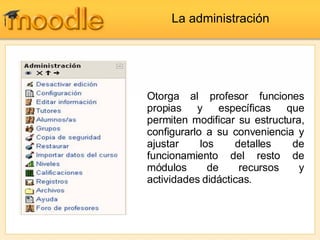 La administración Otorga al profesor funciones propias y específicas que permiten modificar su estructura, configurarlo a su conveniencia y ajustar los detalles de funcionamiento del resto de módulos de recursos y actividades didácticas.  