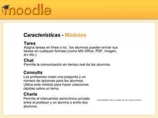 Características -  Módulos Tarea Asigna tareas en línea o no;  los alumnos pueden enviar sus tareas en cualquier formato (como MS Office, PDF, imagen, a/v etc.). Chat   Permite la comunicación en tiempo real de los alumnos. Cada módulo ofrece ayudas de sus características Consulta Los profesores crean una pregunta y un número de opciones para los alumnos.  Utilice este módulo para hacer votaciones rápidas sobre un tema. Charla Permite el intercambio asincrónico privado entre el profesor y un alumno o entre dos alumnos. 