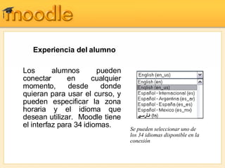 Experiencia del alumno  Se pueden seleccionar uno de los 34 idiomas disponible en la conexión Los alumnos pueden conectar en cualquier momento, desde donde quieran para usar el curso, y pueden especificar la zona horaria y el idioma que desean utilizar.  Moodle tiene el interfaz para 34 idiomas. 