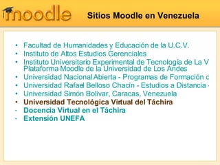 Sitios Moodle en Venezuela Facultad de Humanidades y Educación de la  U.C.V . Instituto de Altos Estudios Gerenciales Instituto Universitario Experimental de Tecnología de La Victoria,  Plataforma Moodle de la Universidad de Los Andes Universidad Nacional Abierta - Programas de Formación de Profesores Universidad Rafael Belloso Chacín - Estudios a Distancia - Extensión Universidad Simón Bolívar, Caracas, Venezuela Universidad Tecnológica Virtual del Táchira Docencia Virtual en el Táchira Extensión UNEFA 