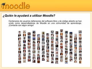 ¿Quién le ayudará a utilizar Moodle? Centenares de usuarios defensores del software libre y de código abierto se han unido como desarrolladores de Moodle en una comunidad de aprendizaje. ¡Contacte con algún amigo! 
