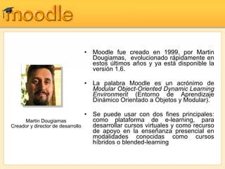 Moodle fue creado en 1999, por Martin Dougiamas,  evolucionado rápidamente en estos últimos años y ya está disponible la versión 1.6.  La palabra Moodle es un acrónimo de  Modular Object-Oriented Dynamic Learning Environment  (Entorno de Aprendizaje Dinámico Orientado a Objetos y Modular).  Se puede usar con dos fines principales: como plataforma de e-learning, para desarrollar cursos virtuales y como recurso de apoyo en la enseñanza presencial en modalidades conocidas como cursos híbridos o blended-learning  Martin Dougiamas Creador y director de desarrollo 