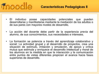 El individuo posee capacidades potenciales que pueden desarrollarse y manifestarse mediante la mediación de los adultos o de sus pares con mayores niveles de desarrollo.  La  acción del docente debe partir de la experiencia previa del alumno, de sus conocimientos, sus necesidades e intereses.   La  formación se potencia a través del aprendizaje colaborativo y social: La actividad grupal y el desarrollo de proyectos, crea una situación de estímulo, imitación y emulación, de apoyo y crítica mutua que estimula y enriquece el desarrollo intelectual y moral de los alumnos en la medida en que la interacción y la comunicación entre puntos de vistas diferentes propician el avance hacia fases superiores de desarrollo.  Características Pedagógicas II  