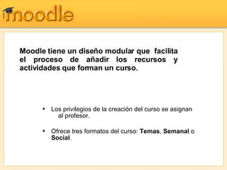 Los privilegios de la creación del curso se asignan   al profesor.  Ofrece tres formatos del curso:  Temas ,  Semanal  o  Social . Moodle tiene un diseño modular que  facilita el proceso de añadir los recursos y actividades que forman un curso. 