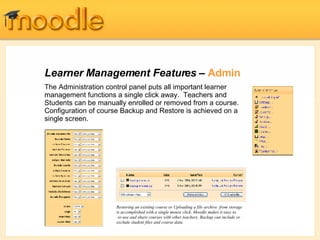 Learner Management Features –  Admin The Administration control panel puts all important learner management functions a single click away.  Teachers and Students can be manually enrolled or removed from a course. Configuration of course Backup and Restore is achieved on a single screen. Restoring an existing course or Uploading a file archive  from storage is accomplished with a single mouse click. Moodle makes it easy to  re-use and share courses with other teachers. Backup can include or exclude student files and course data. 