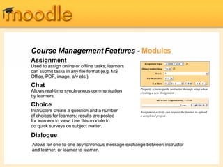 Course Management Features -  Modules Assignment Used to assign online or offline tasks; learners can submit tasks in any file format (e.g. MS Office, PDF, image, a/v etc.). Chat   Allows real-time synchronous communication by learners. Choice   Instructors create a question and a number of choices for learners; results are posted for learners to view. Use this module to do quick surveys on subject matter.  Dialogue Property screens guide instructor through setup when creating a new Assignment Assignment activity can require the learner to upload a completed project. Allows for one-to-one asynchronous message exchange between instructor and learner, or learner to learner. 