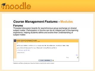 Course Management Features -  Modules Forums Threaded discussion boards for asynchronous group exchange on shared subject matter. Participation in forums can be an integral part of the learning experience, helping students define and evolve their understanding of subject matter.  Students can Rate a forum post, based on Scales set up by the course creator 