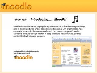 *drum roll*   Introducing......  Moodle !  Moodle is an alternative to proprietary commercial online learning solutions, and is distributed  free  under open source licensing.  An organization has complete access to the source code and can make changes if needed. Moodle’s modular design makes it easy to create new courses, adding content that will engage learners. Moodle’s intuitive interface makes it easy for instructors to create courses.  Students require only basic browser skills to begin learning.  modular object-oriented dynamic learning environment 