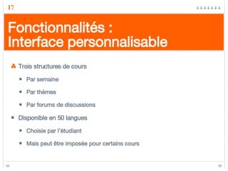 Fonctionnalités : Interface personnalisable Trois structures de cours Par semaine Par thèmes Par forums de discussions Disponible en 50 langues Choisie par l’étudiant Mais peut être imposée pour certains cours 
