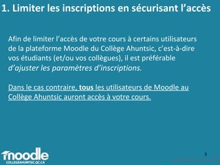 1. Limiter les inscriptions en sécurisant l’accès Afin de limiter l’accès de votre cours à certains utilisateurs de la plateforme Moodle du Collège Ahuntsic, c’est-à-dire vos étudiants (et/ou vos collègues), il est préférable  d’ajuster les paramètres d’inscriptions .  Dans le cas contraire,  tous  les utilisateurs de Moodle au Collège Ahuntsic auront accès à votre cours. 