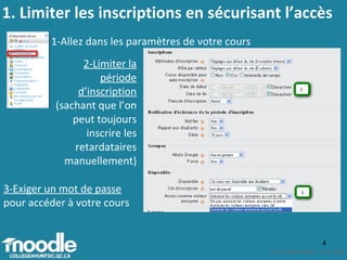 1-Allez dans les paramètres de votre cours 2-Limiter la période d’inscription  (sachant que l’on peut toujours inscrire les retardataires manuellement) 3-Exiger un mot de passe  pour accéder à votre cours 1. Limiter les inscriptions en sécurisant l’accès 